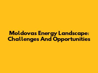 Moldova's Energy Landscape: Challenges And Opportunities
