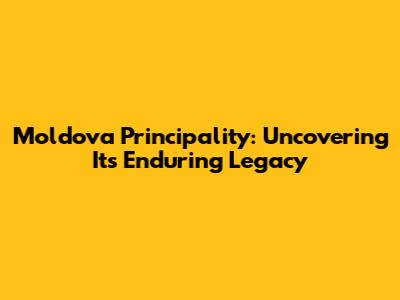 Moldova Principality: Uncovering Its Enduring Legacy