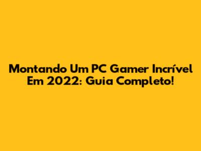 Montando Um PC Gamer Incrível Em 2022: Guia Completo!
