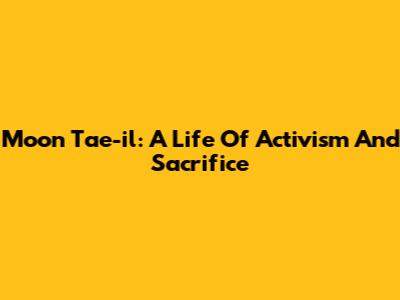 Moon Tae-il: A Life Of Activism And Sacrifice