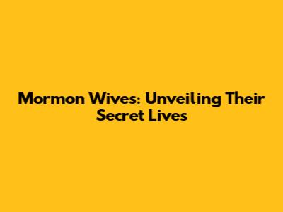 Mormon Wives: Unveiling Their Secret Lives
