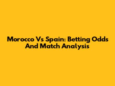Morocco Vs Spain: Betting Odds And Match Analysis