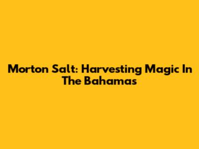 Morton Salt: Harvesting Magic In The Bahamas
