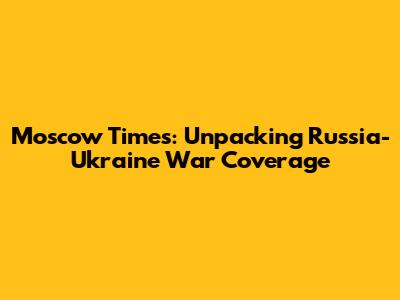 Moscow Times: Unpacking Russia-Ukraine War Coverage