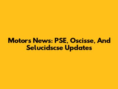 Motors News: PSE, Oscisse, And Selucidscse Updates