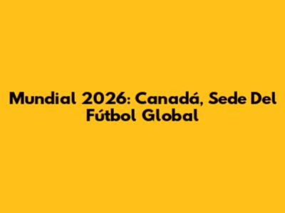 Mundial 2026: Canadá, Sede Del Fútbol Global