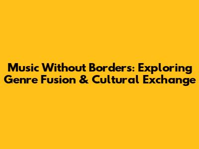 Music Without Borders: Exploring Genre Fusion & Cultural Exchange
