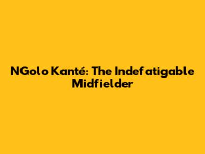 N'Golo Kanté: The Indefatigable Midfielder