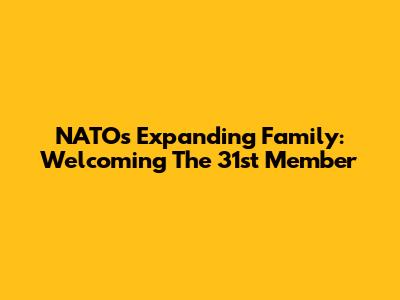 NATO's Expanding Family: Welcoming The 31st Member