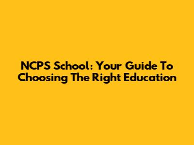 NCPS School: Your Guide To Choosing The Right Education