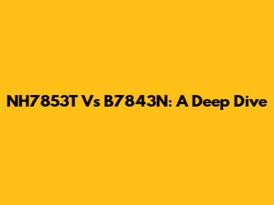 NH7853T Vs B7843N: A Deep Dive