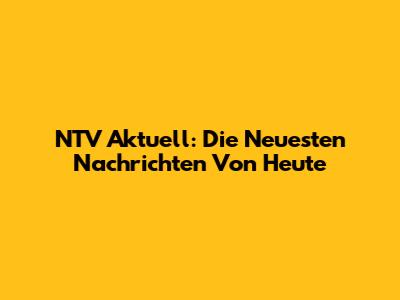 NTV Aktuell: Die Neuesten Nachrichten Von Heute