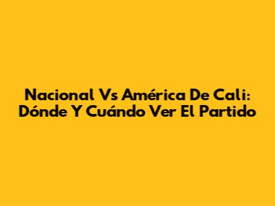 Nacional Vs América De Cali: Dónde Y Cuándo Ver El Partido