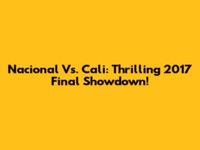 Nacional Vs. Cali: Thrilling 2017 Final Showdown!