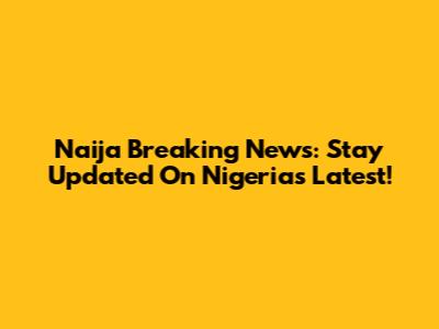 Naija Breaking News: Stay Updated On Nigeria's Latest!