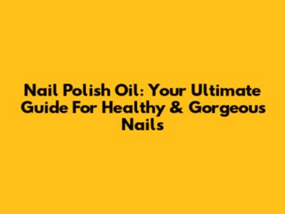 Nail Polish Oil: Your Ultimate Guide For Healthy & Gorgeous Nails