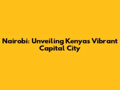 Nairobi: Unveiling Kenya's Vibrant Capital City