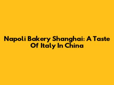 Napoli Bakery Shanghai: A Taste Of Italy In China