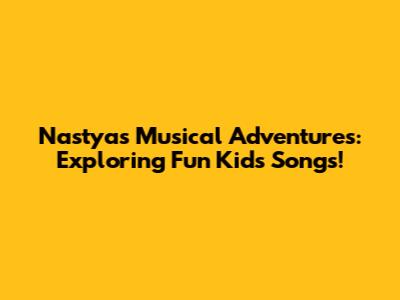 Nastya's Musical Adventures: Exploring Fun Kids' Songs!