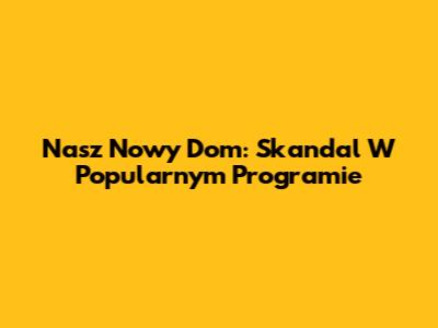 Nasz Nowy Dom: Skandal W Popularnym Programie