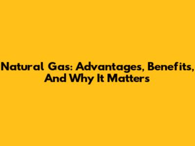 Natural Gas: Advantages, Benefits, And Why It Matters