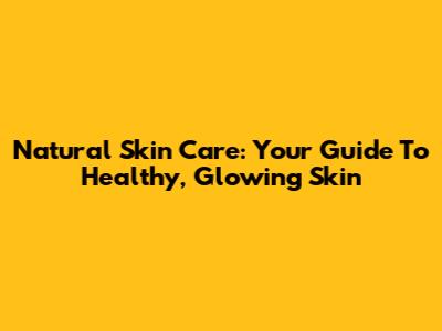 Natural Skin Care: Your Guide To Healthy, Glowing Skin