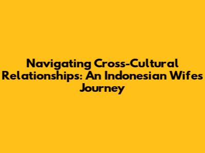 Navigating Cross-Cultural Relationships: An Indonesian Wife's Journey