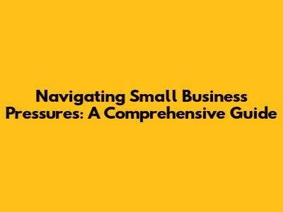 Navigating Small Business Pressures: A Comprehensive Guide