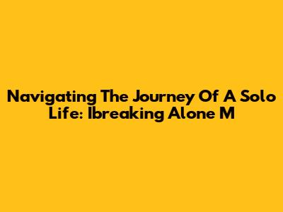 Navigating The Journey Of A Solo Life: Ibreaking Alone M