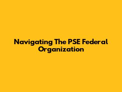 Navigating The PSE Federal Organization