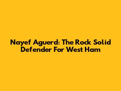 Nayef Aguerd: The Rock Solid Defender For West Ham