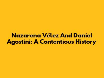 Nazarena Vélez And Daniel Agostini: A Contentious History