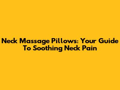 Neck Massage Pillows: Your Guide To Soothing Neck Pain
