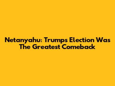 Netanyahu: Trump's Election Was The 'Greatest Comeback'