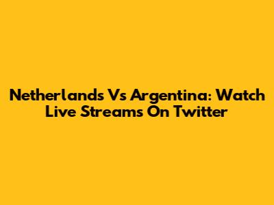 Netherlands Vs Argentina: Watch Live Streams On Twitter
