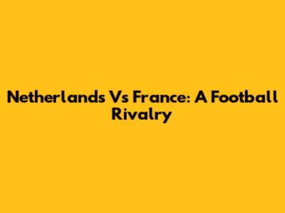 Netherlands Vs France: A Football Rivalry