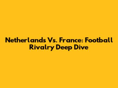 Netherlands Vs. France: Football Rivalry Deep Dive