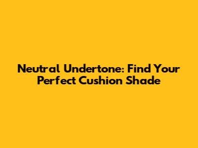 Neutral Undertone: Find Your Perfect Cushion Shade
