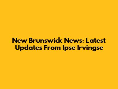 New Brunswick News: Latest Updates From Ipse Irvingse