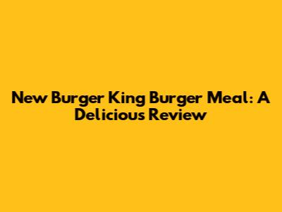 New Burger King Burger Meal: A Delicious Review