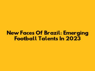 New Faces Of Brazil: Emerging Football Talents In 2023
