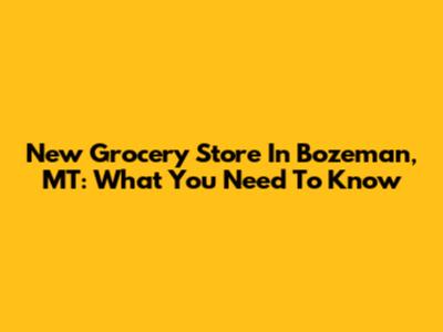 New Grocery Store In Bozeman, MT: What You Need To Know
