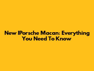 New IPorsche Macan: Everything You Need To Know