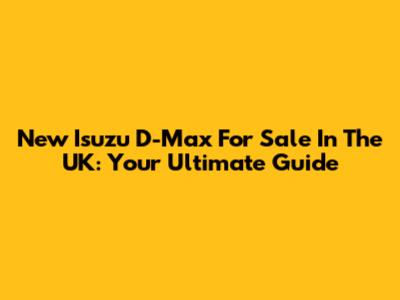 New Isuzu D-Max For Sale In The UK: Your Ultimate Guide