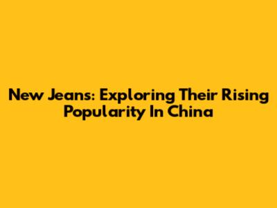 New Jeans: Exploring Their Rising Popularity In China