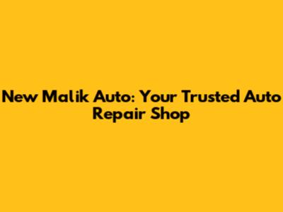 New Malik Auto: Your Trusted Auto Repair Shop
