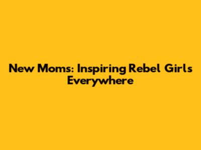 New Moms: Inspiring Rebel Girls Everywhere