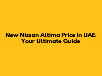 New Nissan Altima Price In UAE: Your Ultimate Guide