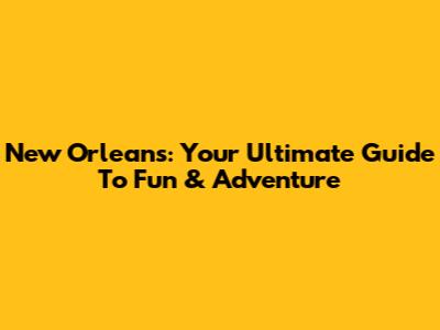 New Orleans: Your Ultimate Guide To Fun & Adventure