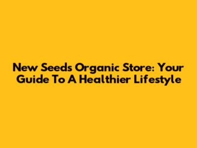 New Seeds Organic Store: Your Guide To A Healthier Lifestyle